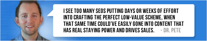 “I see too many SEOs putting days or weeks of effort into crafting the perfect low-value scheme, when that same time could’ve easily gone into content that has real staying power and drives sales.” ~ Dr. Pete