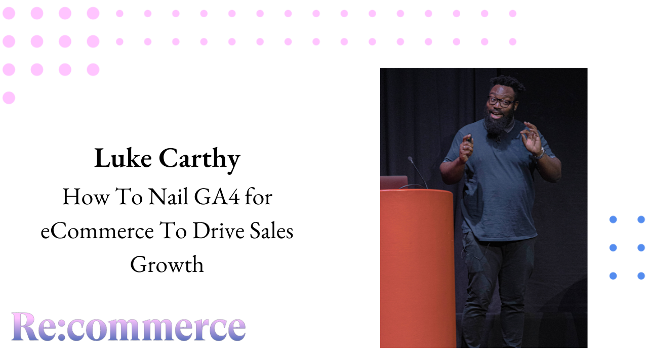 Luke Carthy - How To Nail GA4 for eCommerce To Drive Sales Growth - Re:commerce 2023