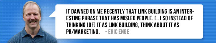 “It dawned on me recently that link building is an interesting phrase that has misled people. (…) So instead of thinking [of] it as link building, think about it as PR/marketing.” ~ Eric Enge
