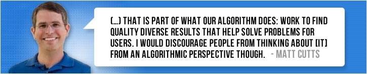 (…) “that is part of what our algorithm does: work to find quality diverse results that help solve problems for users. I would discourage people from thinking about [it] from an algorithmic perspective though.” ~ Matt Cutts